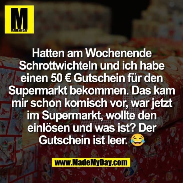 Hatten am Wochenende
Schrottwichteln und ich habe
einen 50 € Gutschein für den
Supermarkt bekommen. Das kam
mir schon komisch vor, war jetzt
im Supermarkt, wollte den
einlösen und was ist? Der
Gutschein ist leer. 😂 - Inspiration, Zitate & Sprüche | MadeMyDay | Jetzt entdecken & teilen Hatten am Wochenende
Schrottwichteln und ich habe
einen 50 € Gutschein für den
Supermarkt bekommen. Das kam
mir schon komisch vor, war jetzt
im Supermarkt, wollte den
einlösen und was ist? Der
Gutschein ist leer. 😂 - Inspirierendes Zitat mit Bild