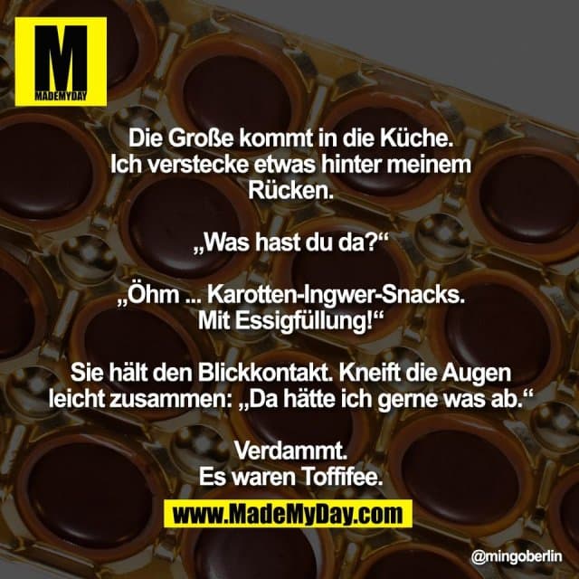 Die Große kommt in die Küche.
Ich verstecke etwas hinter meinem
Rücken.
„Was hast du da?“
„Öhm ... Karotten-Ingwer-Snacks.
Mit Essigfüllung!“
Sie hält den Blickkontakt. Kneift die Augen
leicht zusammen: „Da hätte ich gerne was ab.“
Verdammt.
Es waren Toffifee. - Inspiration, Zitate & Sprüche | MadeMyDay | Jetzt entdecken & teilen Die Große kommt in die Küche.
Ich verstecke etwas hinter meinem
Rücken.
„Was hast du da?“
„Öhm ... Karotten-Ingwer-Snacks.
Mit Essigfüllung!“
Sie hält den Blickkontakt. Kneift die Augen
leicht zusammen: „Da hätte ich gerne was ab.“
Verdammt.
Es waren Toffifee. - Inspirierendes Zitat mit Bild