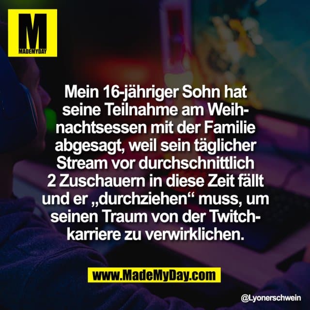 Mein 16-jähriger Sohn hat
seine Teilnahme am Weih-
nachtsessen mit der Familie
abgesagt, weil sein täglicher
Stream vor durchschnittlich
2 Zuschauern in diese Zeit fällt
und er „durchziehen“ muss, um
seinen Traum von der Twitch-
karriere zu verwirklichen. - Inspiration, Zitate & Sprüche | MadeMyDay | Jetzt entdecken & teilen Mein 16-jähriger Sohn hat
seine Teilnahme am Weih-
nachtsessen mit der Familie
abgesagt, weil sein täglicher
Stream vor durchschnittlich
2 Zuschauern in diese Zeit fällt
und er „durchziehen“ muss, um
seinen Traum von der Twitch-
karriere zu verwirklichen. - Inspirierendes Zitat mit Bild