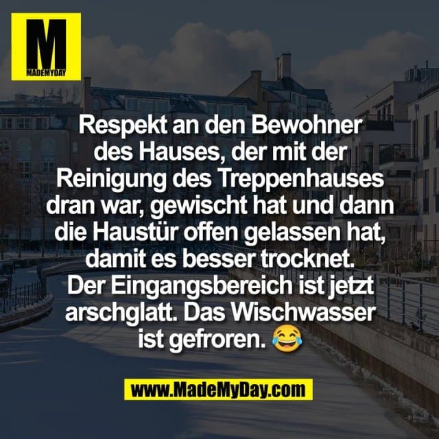 Respekt an den Bewohner
des Hauses, der mit der
Reinigung des Treppenhauses
dran war, gewischt hat und dann
die Haustür offen gelassen hat,
damit es besser trocknet.
Der Eingangsbereich ist jetzt
arschglatt. Das Wischwasser
ist gefroren. 😂 - Inspiration, Zitate & Sprüche | MadeMyDay | Jetzt entdecken & teilen Respekt an den Bewohner
des Hauses, der mit der
Reinigung des Treppenhauses
dran war, gewischt hat und dann
die Haustür offen gelassen hat,
damit es besser trocknet.
Der Eingangsbereich ist jetzt
arschglatt. Das Wischwasser
ist gefroren. 😂 - Inspirierendes Zitat mit Bild