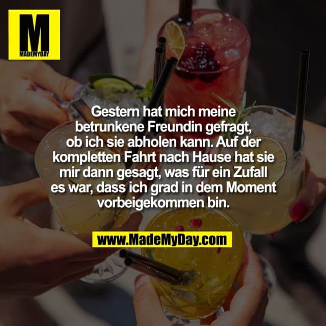 Gestern hat mich meine
betrunkene Freundin gefragt,
ob ich sie abholen kann. Auf der
kompletten Fahrt nach Hause hat sie
mir dann gesagt, was für ein Zufall
es war, dass ich grad in dem Moment
vorbeigekommen bin. - Inspiration, Zitate & Sprüche | MadeMyDay | Jetzt entdecken & teilen Gestern hat mich meine
betrunkene Freundin gefragt,
ob ich sie abholen kann. Auf der
kompletten Fahrt nach Hause hat sie
mir dann gesagt, was für ein Zufall
es war, dass ich grad in dem Moment
vorbeigekommen bin. - Inspirierendes Zitat mit Bild