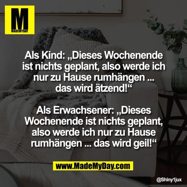 Als Kind: „Dieses Wochenende
ist nichts geplant, also werde ich
nur zu Hause rumhängen ...
das wird ätzend!“
Als Erwachsener: „Dieses
Wochenende ist nichts geplant,
also werde ich nur zu Hause
rumhängen ... das wird geil!“ - Inspiration, Zitate & Sprüche | MadeMyDay | Jetzt entdecken & teilen Als Kind: „Dieses Wochenende
ist nichts geplant, also werde ich
nur zu Hause rumhängen ...
das wird ätzend!“
Als Erwachsener: „Dieses
Wochenende ist nichts geplant,
also werde ich nur zu Hause
rumhängen ... das wird geil!“ - Inspirierendes Zitat mit Bild