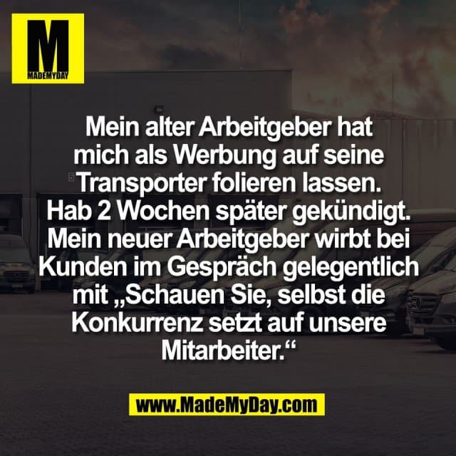 Mein alter Arbeitgeber hat
mich als Werbung auf seine
Transporter folieren lassen.
Hab 2 Wochen später gekündigt.
Mein neuer Arbeitgeber wirbt bei
Kunden im Gespräch gelegentlich
mit „Schauen Sie, selbst die
Konkurrenz setzt auf unsere
Mitarbeiter.“ - Inspiration, Zitate & Sprüche | MadeMyDay | Jetzt entdecken & teilen Mein alter Arbeitgeber hat
mich als Werbung auf seine
Transporter folieren lassen.
Hab 2 Wochen später gekündigt.
Mein neuer Arbeitgeber wirbt bei
Kunden im Gespräch gelegentlich
mit „Schauen Sie, selbst die
Konkurrenz setzt auf unsere
Mitarbeiter.“ - Inspirierendes Zitat mit Bild