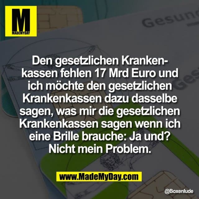 Den gesetzlichen Kranken-
kassen fehlen 17 Mrd Euro und
ich möchte den gesetzlichen
Krankenkassen dazu dasselbe
sagen, was mir die gesetzlichen
Krankenkassen sagen wenn ich
eine Brille brauche: Ja und?
Nicht mein Problem. - Inspiration, Zitate & Sprüche | MadeMyDay | Jetzt entdecken & teilen Den gesetzlichen Kranken-
kassen fehlen 17 Mrd Euro und
ich möchte den gesetzlichen
Krankenkassen dazu dasselbe
sagen, was mir die gesetzlichen
Krankenkassen sagen wenn ich
eine Brille brauche: Ja und?
Nicht mein Problem. - Inspirierendes Zitat mit Bild