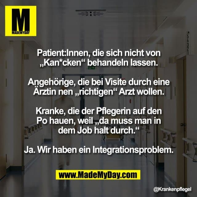 Patient:Innen, die sich nicht von
„Kan*cken“ behandeln lassen.
Angehörige, die bei Visite durch eine
Ärztin nen „richtigen“ Arzt wollen.
Kranke, die der Pflegerin auf den
Po hauen, weil „da muss man in
dem Job halt durch.“
Ja. Wir haben ein Integrationsproblem. - Inspiration, Zitate & Sprüche | MadeMyDay | Jetzt entdecken & teilen Patient:Innen, die sich nicht von
„Kan*cken“ behandeln lassen.
Angehörige, die bei Visite durch eine
Ärztin nen „richtigen“ Arzt wollen.
Kranke, die der Pflegerin auf den
Po hauen, weil „da muss man in
dem Job halt durch.“
Ja. Wir haben ein Integrationsproblem. - Inspirierendes Zitat mit Bild