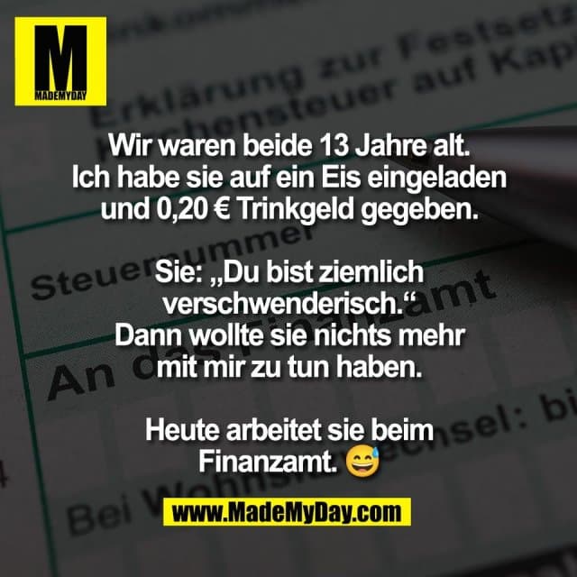Wir waren beide 13 Jahre alt.
Ich habe sie auf ein Eis eingeladen
und 0,20 € Trinkgeld gegeben.
Sie: „Du bist ziemlich
verschwenderisch.“
Dann wollte sie nichts mehr
mit mir zu tun haben.
Heute arbeitet sie beim
Finanzamt. 😅 - Inspiration, Zitate & Sprüche | MadeMyDay | Jetzt entdecken & teilen Wir waren beide 13 Jahre alt.
Ich habe sie auf ein Eis eingeladen
und 0,20 € Trinkgeld gegeben.
Sie: „Du bist ziemlich
verschwenderisch.“
Dann wollte sie nichts mehr
mit mir zu tun haben.
Heute arbeitet sie beim
Finanzamt. 😅 - Inspirierendes Zitat mit Bild