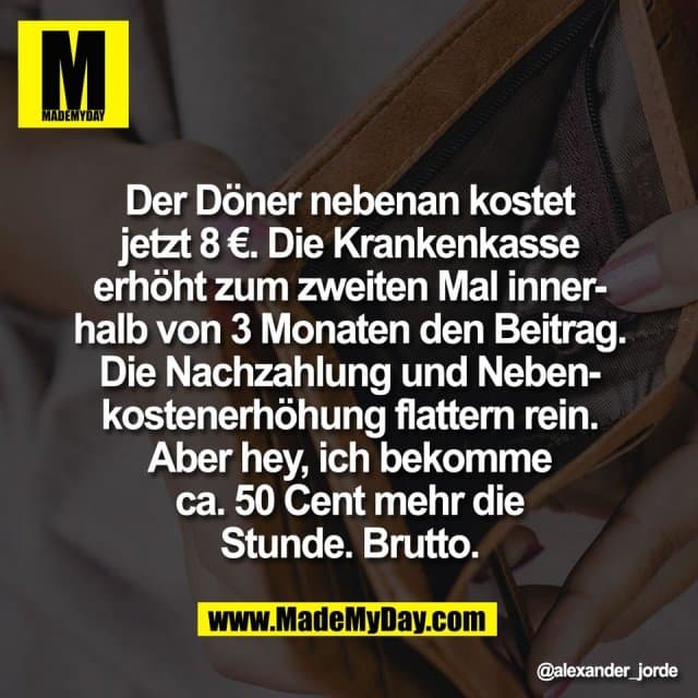 Der Döner nebenan kostet
jetzt 8 €. Die Krankenkasse
erhöht zum zweiten Mal inner-
halb von 3 Monaten den Beitrag.
Die Nachzahlung und Neben-
kostenerhöhung flattern rein.
Aber hey, ich bekomme
ca. 50 Cent mehr die
Stunde. Brutto. - Inspiration, Zitate & Sprüche | MadeMyDay | Jetzt entdecken & teilen Der Döner nebenan kostet
jetzt 8 €. Die Krankenkasse
erhöht zum zweiten Mal inner-
halb von 3 Monaten den Beitrag.
Die Nachzahlung und Neben-
kostenerhöhung flattern rein.
Aber hey, ich bekomme
ca. 50 Cent mehr die
Stunde. Brutto. - Inspirierendes Zitat mit Bild