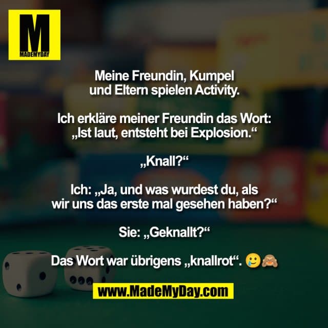 Meine Freundin, Kumpel
und Eltern spielen Activity.
Ich erkläre meiner Freundin das Wort:
„Ist laut, entsteht bei Explosion.“
„Knall?“
Ich: „Ja, und was wurdest du, als
wir uns das erste mal gesehen haben?“
Sie: „Geknallt?“
Das Wort war übrigens „knallrot“. 🥲🙈 - Inspiration, Zitate & Sprüche | MadeMyDay | Jetzt entdecken & teilen Meine Freundin, Kumpel
und Eltern spielen Activity.
Ich erkläre meiner Freundin das Wort:
„Ist laut, entsteht bei Explosion.“
„Knall?“
Ich: „Ja, und was wurdest du, als
wir uns das erste mal gesehen haben?“
Sie: „Geknallt?“
Das Wort war übrigens „knallrot“. 🥲🙈 - Inspirierendes Zitat mit Bild