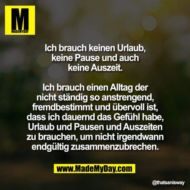 Ich brauch keinen Urlaub,
keine Pause und auch
keine Auszeit.
Ich brauch einen Alltag der
nicht ständig so anstrengend,
fremdbestimmt und übervoll ist,
dass ich dauernd das Gefühl habe,
Urlaub und Pausen und Auszeiten
zu brauchen, um nicht irgendwann
endgültig zusammenzubrechen. - Inspiration, Zitate & Sprüche | MadeMyDay | Jetzt entdecken & teilen Ich brauch keinen Urlaub,
keine Pause und auch
keine Auszeit.
Ich brauch einen Alltag der
nicht ständig so anstrengend,
fremdbestimmt und übervoll ist,
dass ich dauernd das Gefühl habe,
Urlaub und Pausen und Auszeiten
zu brauchen, um nicht irgendwann
endgültig zusammenzubrechen. - Inspirierendes Zitat mit Bild