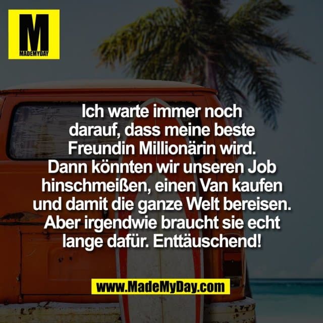 Ich warte immer noch
darauf, dass meine beste
Freundin Millionärin wird.
Dann könnten wir unseren Job
hinschmeißen, einen Van kaufen
und damit die ganze Welt bereisen.
Aber irgendwie braucht sie echt
lange dafür. Enttäuschend! - Inspiration, Zitate & Sprüche | MadeMyDay | Jetzt entdecken & teilen Ich warte immer noch
darauf, dass meine beste
Freundin Millionärin wird.
Dann könnten wir unseren Job
hinschmeißen, einen Van kaufen
und damit die ganze Welt bereisen.
Aber irgendwie braucht sie echt
lange dafür. Enttäuschend! - Inspirierendes Zitat mit Bild