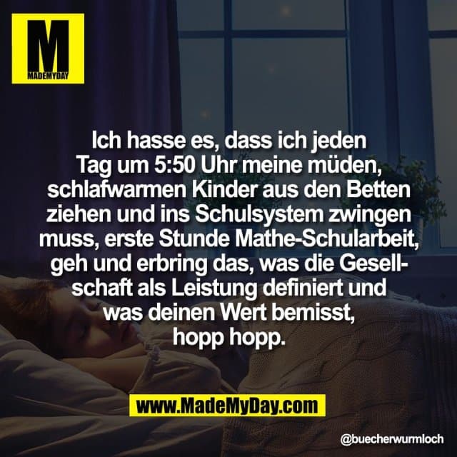 Ich hasse es, dass ich jeden
Tag um 5:50 Uhr meine müden,
schlafwarmen Kinder aus den Betten
ziehen und ins Schulsystem zwingen
muss, erste Stunde Mathe-Schularbeit,
geh und erbring das, was die Gesell-
schaft als Leistung definiert und
was deinen Wert bemisst,
hopp hopp. - Inspiration, Zitate & Sprüche | MadeMyDay | Jetzt entdecken & teilen Ich hasse es, dass ich jeden
Tag um 5:50 Uhr meine müden,
schlafwarmen Kinder aus den Betten
ziehen und ins Schulsystem zwingen
muss, erste Stunde Mathe-Schularbeit,
geh und erbring das, was die Gesell-
schaft als Leistung definiert und
was deinen Wert bemisst,
hopp hopp. - Inspirierendes Zitat mit Bild