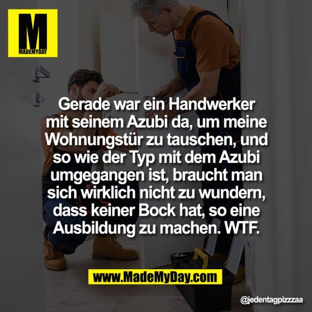 Gerade war ein Handwerker
mit seinem Azubi da, um meine
Wohnungstür zu tauschen, und
so wie der Typ mit dem Azubi
umgegangen ist, braucht man
sich wirklich nicht zu wundern,
dass keiner Bock hat, so eine
Ausbildung zu machen. WTF. - Inspiration, Zitate & Sprüche | MadeMyDay | Jetzt entdecken & teilen Gerade war ein Handwerker
mit seinem Azubi da, um meine
Wohnungstür zu tauschen, und
so wie der Typ mit dem Azubi
umgegangen ist, braucht man
sich wirklich nicht zu wundern,
dass keiner Bock hat, so eine
Ausbildung zu machen. WTF. - Inspirierendes Zitat mit Bild