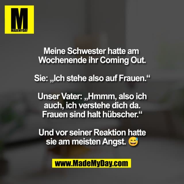 Meine Schwester hatte am
Wochenende ihr Coming Out.
Sie: „Ich stehe also auf Frauen.“
Unser Vater: „Hmmm, also ich
auch, ich verstehe dich da.
Frauen sind halt hübscher.“
Und vor seiner Reaktion hatte
sie am meisten Angst. 😅 - Inspiration, Zitate & Sprüche | MadeMyDay | Jetzt entdecken & teilen Meine Schwester hatte am
Wochenende ihr Coming Out.
Sie: „Ich stehe also auf Frauen.“
Unser Vater: „Hmmm, also ich
auch, ich verstehe dich da.
Frauen sind halt hübscher.“
Und vor seiner Reaktion hatte
sie am meisten Angst. 😅 - Inspirierendes Zitat mit Bild