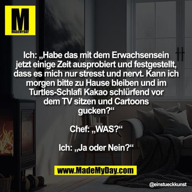 Ich: „Habe das mit dem Erwachsensein
jetzt einige Zeit ausprobiert und festgestellt,
dass es mich nur stresst und nervt. Kann ich
morgen bitte zu Hause bleiben und im
Turtles-Schlafi Kakao schlürfend vor
dem TV sitzen und Cartoons
gucken?“
Chef: „WAS?“
Ich: „Ja oder Nein?“ - Inspiration, Zitate & Sprüche | MadeMyDay | Jetzt entdecken & teilen Ich: „Habe das mit dem Erwachsensein
jetzt einige Zeit ausprobiert und festgestellt,
dass es mich nur stresst und nervt. Kann ich
morgen bitte zu Hause bleiben und im
Turtles-Schlafi Kakao schlürfend vor
dem TV sitzen und Cartoons
gucken?“
Chef: „WAS?“
Ich: „Ja oder Nein?“ - Inspirierendes Zitat mit Bild
