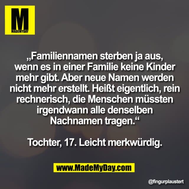 „Familiennamen sterben ja aus,
wenn es in einer Familie keine Kinder
mehr gibt. Aber neue Namen werden
nicht mehr erstellt. Heißt eigentlich, rein
rechnerisch, die Menschen müssten
irgendwann alle denselben
Nachnamen tragen.“
Tochter, 17. Leicht merkwürdig. - Inspiration, Zitate & Sprüche | MadeMyDay | Jetzt entdecken & teilen „Familiennamen sterben ja aus,
wenn es in einer Familie keine Kinder
mehr gibt. Aber neue Namen werden
nicht mehr erstellt. Heißt eigentlich, rein
rechnerisch, die Menschen müssten
irgendwann alle denselben
Nachnamen tragen.“
Tochter, 17. Leicht merkwürdig. - Inspirierendes Zitat mit Bild