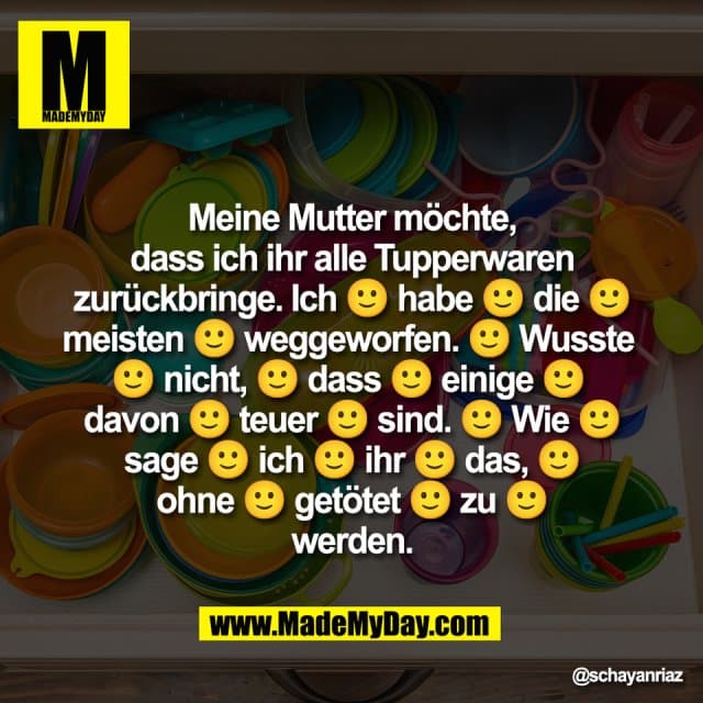 Meine Mutter mรถchte,
dass ich ihr alle Tupperwaren
zurรผckbringe. Ich ๐ habe ๐ die ๐
meisten ๐ weggeworfen. ๐ Wusste
๐ nicht, ๐ dass ๐ einige ๐
davon ๐ teuer ๐ sind. ๐ Wie ๐
sage ๐ ich ๐ ihr ๐ das, ๐
ohne ๐ getรถtet ๐ zu ๐
werden. - Inspiration, Zitate & Sprรผche | MadeMyDay | Jetzt entdecken & teilen Meine Mutter mรถchte,
dass ich ihr alle Tupperwaren
zurรผckbringe. Ich ๐ habe ๐ die ๐
meisten ๐ weggeworfen. ๐ Wusste
๐ nicht, ๐ dass ๐ einige ๐
davon ๐ teuer ๐ sind. ๐ Wie ๐
sage ๐ ich ๐ ihr ๐ das, ๐
ohne ๐ getรถtet ๐ zu ๐
werden. - Inspirierendes Zitat mit Bild