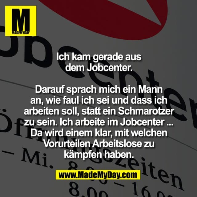 Ich kam gerade aus
dem Jobcenter.
Darauf sprach mich ein Mann
an, wie faul ich sei und dass ich
arbeiten soll, statt ein Schmarotzer
zu sein. Ich arbeite im Jobcenter ...
Da wird einem klar, mit welchen
Vorurteilen Arbeitslose zu
kämpfen haben. - Inspiration, Zitate & Sprüche | MadeMyDay | Jetzt entdecken & teilen Ich kam gerade aus
dem Jobcenter.
Darauf sprach mich ein Mann
an, wie faul ich sei und dass ich
arbeiten soll, statt ein Schmarotzer
zu sein. Ich arbeite im Jobcenter ...
Da wird einem klar, mit welchen
Vorurteilen Arbeitslose zu
kämpfen haben. - Inspirierendes Zitat mit Bild