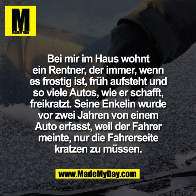 Bei mir im Haus wohnt
ein Rentner, der immer, wenn
es frostig ist, früh aufsteht und
so viele Autos, wie er schafft,
freikratzt. Seine Enkelin wurde
vor zwei Jahren von einem
Auto erfasst, weil der Fahrer
meinte, nur die Fahrerseite
kratzen zu müssen. - Inspiration, Zitate & Sprüche | MadeMyDay | Jetzt entdecken & teilen Bei mir im Haus wohnt
ein Rentner, der immer, wenn
es frostig ist, früh aufsteht und
so viele Autos, wie er schafft,
freikratzt. Seine Enkelin wurde
vor zwei Jahren von einem
Auto erfasst, weil der Fahrer
meinte, nur die Fahrerseite
kratzen zu müssen. - Inspirierendes Zitat mit Bild