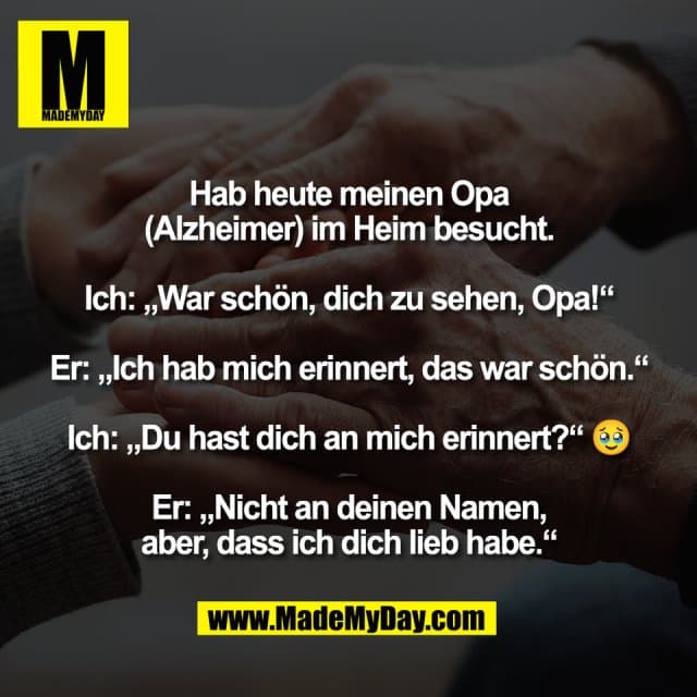 Hab heute meinen Opa
(Alzheimer) im Heim besucht.
Ich: „War schön, dich zu sehen, Opa!“
Er: „Ich hab mich erinnert, das war schön.“
Ich: „Du hast dich an mich erinnert?“ 🥹
Er: „Nicht an deinen Namen,
aber, dass ich dich lieb habe.“ - Inspiration, Zitate & Sprüche | MadeMyDay | Jetzt entdecken & teilen Hab heute meinen Opa
(Alzheimer) im Heim besucht.
Ich: „War schön, dich zu sehen, Opa!“
Er: „Ich hab mich erinnert, das war schön.“
Ich: „Du hast dich an mich erinnert?“ 🥹
Er: „Nicht an deinen Namen,
aber, dass ich dich lieb habe.“ - Inspirierendes Zitat mit Bild