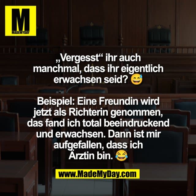 „Vergesst“ ihr auch
manchmal, dass ihr eigentlich
erwachsen seid? 😅
Beispiel: Eine Freundin wird
jetzt als Richterin genommen,
das fand ich total beeindruckend
und erwachsen. Dann ist mir
aufgefallen, dass ich
Ärztin bin. 😂 - Inspiration, Zitate & Sprüche | MadeMyDay | Jetzt entdecken & teilen „Vergesst“ ihr auch
manchmal, dass ihr eigentlich
erwachsen seid? 😅
Beispiel: Eine Freundin wird
jetzt als Richterin genommen,
das fand ich total beeindruckend
und erwachsen. Dann ist mir
aufgefallen, dass ich
Ärztin bin. 😂 - Inspirierendes Zitat mit Bild