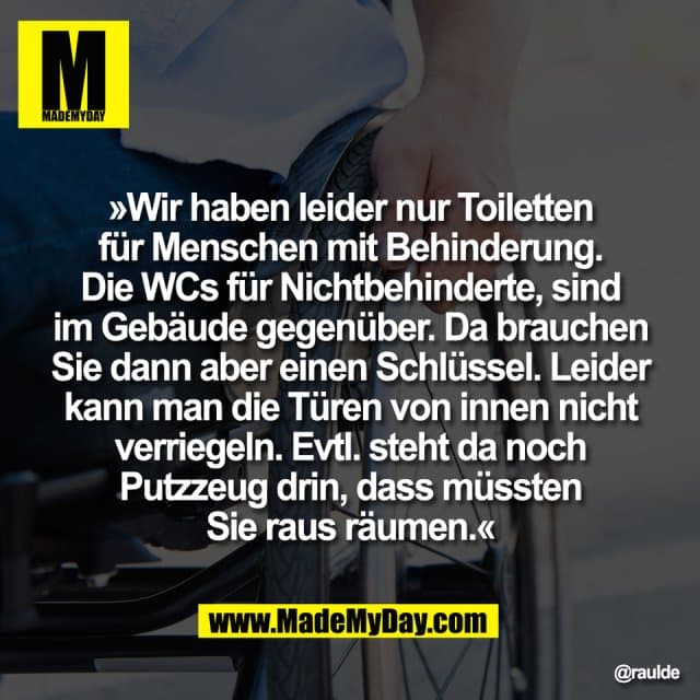 »Wir haben leider nur Toiletten
für Menschen mit Behinderung.
Die WCs für Nichtbehinderte, sind
im Gebäude gegenüber. Da brauchen
Sie dann aber einen Schlüssel. Leider
kann man die Türen von innen nicht
verriegeln. Evtl. steht da noch
Putzzeug drin, dass müssten
Sie raus räumen.« - Inspiration, Zitate & Sprüche | MadeMyDay | Jetzt entdecken & teilen »Wir haben leider nur Toiletten
für Menschen mit Behinderung.
Die WCs für Nichtbehinderte, sind
im Gebäude gegenüber. Da brauchen
Sie dann aber einen Schlüssel. Leider
kann man die Türen von innen nicht
verriegeln. Evtl. steht da noch
Putzzeug drin, dass müssten
Sie raus räumen.« - Inspirierendes Zitat mit Bild