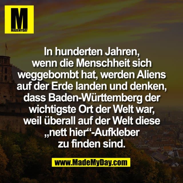 In hunderten Jahren,
wenn die Menschheit sich
weggebombt hat, werden Aliens
auf der Erde landen und denken,
dass Baden-Württemberg der
wichtigste Ort der Welt war,
weil überall auf der Welt diese
„nett hier“-Aufkleber
zu finden sind. - Inspiration, Zitate & Sprüche | MadeMyDay | Jetzt entdecken & teilen In hunderten Jahren,
wenn die Menschheit sich
weggebombt hat, werden Aliens
auf der Erde landen und denken,
dass Baden-Württemberg der
wichtigste Ort der Welt war,
weil überall auf der Welt diese
„nett hier“-Aufkleber
zu finden sind. - Inspirierendes Zitat mit Bild