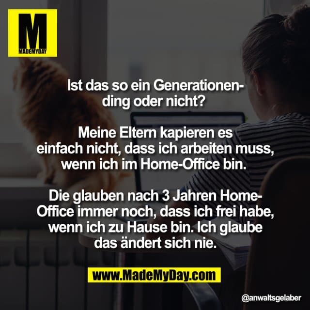 Ist das so ein Generationen-
ding oder nicht?
Meine Eltern kapieren es
einfach nicht, dass ich arbeiten muss,
wenn ich im Home-Office bin.
Die glauben nach 3 Jahren Home-
Office immer noch, dass ich frei habe,
wenn ich zu Hause bin. Ich glaube
das ändert sich nie. - Inspiration, Zitate & Sprüche | MadeMyDay | Jetzt entdecken & teilen Ist das so ein Generationen-
ding oder nicht?
Meine Eltern kapieren es
einfach nicht, dass ich arbeiten muss,
wenn ich im Home-Office bin.
Die glauben nach 3 Jahren Home-
Office immer noch, dass ich frei habe,
wenn ich zu Hause bin. Ich glaube
das ändert sich nie. - Inspirierendes Zitat mit Bild