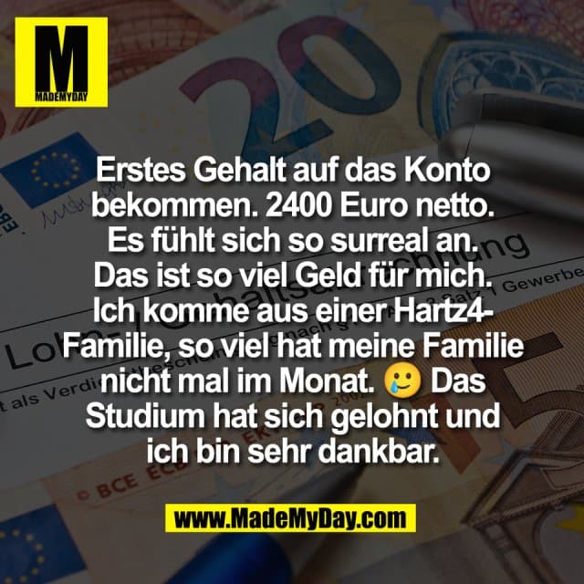 Erstes Gehalt auf das Konto
bekommen. 2400 Euro netto.
Es fühlt sich so surreal an.
Das ist so viel Geld für mich.
Ich komme aus einer Hartz4-
Familie, so viel hat meine Familie
nicht mal im Monat. 🥲 Das
Studium hat sich gelohnt und
ich bin sehr dankbar. - Inspiration, Zitate & Sprüche | MadeMyDay | Jetzt entdecken & teilen Erstes Gehalt auf das Konto
bekommen. 2400 Euro netto.
Es fühlt sich so surreal an.
Das ist so viel Geld für mich.
Ich komme aus einer Hartz4-
Familie, so viel hat meine Familie
nicht mal im Monat. 🥲 Das
Studium hat sich gelohnt und
ich bin sehr dankbar. - Inspirierendes Zitat mit Bild