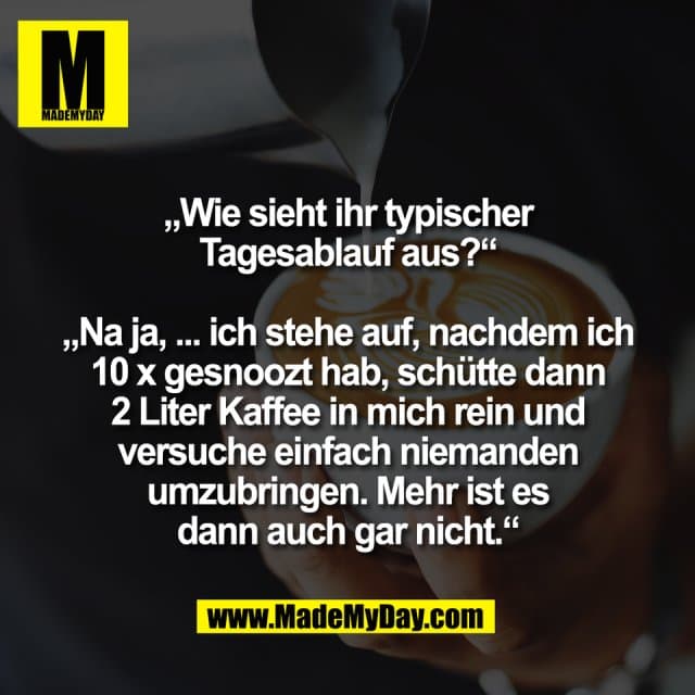 „Wie sieht ihr typischer
Tagesablauf aus?“
„Na ja, ... ich stehe auf, nachdem ich
10 x gesnoozt hab, schütte dann
2 Liter Kaffee in mich rein und
versuche einfach niemanden
umzubringen. Mehr ist es
dann auch gar nicht.“ - Inspiration, Zitate & Sprüche | MadeMyDay | Jetzt entdecken & teilen „Wie sieht ihr typischer
Tagesablauf aus?“
„Na ja, ... ich stehe auf, nachdem ich
10 x gesnoozt hab, schütte dann
2 Liter Kaffee in mich rein und
versuche einfach niemanden
umzubringen. Mehr ist es
dann auch gar nicht.“ - Inspirierendes Zitat mit Bild