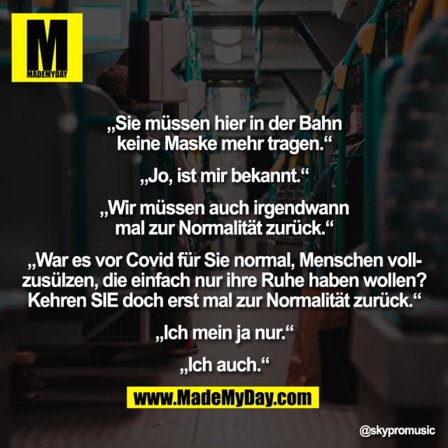„Sie müssen hier in der Bahn
keine Maske mehr tragen.“
„Jo, ist mir bekannt.“
„Wir müssen auch irgendwann
mal zur Normalität zurück.“
„War es vor Covid für Sie normal, Menschen voll-
zusülzen, die einfach nur ihre Ruhe haben wollen?
Kehren SIE doch erst mal zur Normalität zurück.“
„Ich mein ja nur.“
„Ich auch.“ - Inspiration, Zitate & Sprüche | MadeMyDay | Jetzt entdecken & teilen „Sie müssen hier in der Bahn
keine Maske mehr tragen.“
„Jo, ist mir bekannt.“
„Wir müssen auch irgendwann
mal zur Normalität zurück.“
„War es vor Covid für Sie normal, Menschen voll-
zusülzen, die einfach nur ihre Ruhe haben wollen?
Kehren SIE doch erst mal zur Normalität zurück.“
„Ich mein ja nur.“
„Ich auch.“ - Inspirierendes Zitat mit Bild