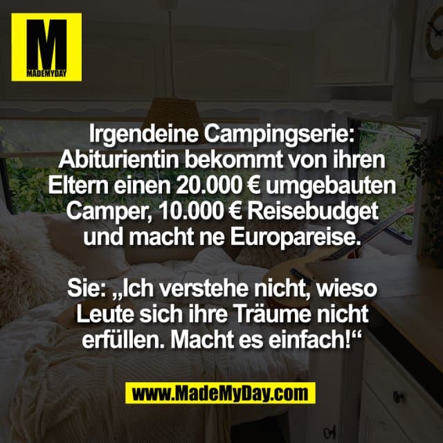 Irgendeine Campingserie:
Abiturientin bekommt von ihren
Eltern einen 20.000 € umgebauten
Camper, 10.000 € Reisebudget
und macht ne Europareise.
Sie: „Ich verstehe nicht, wieso
Leute sich ihre Träume nicht
erfüllen. Macht es einfach!“ - Inspiration, Zitate & Sprüche | MadeMyDay | Jetzt entdecken & teilen Irgendeine Campingserie:
Abiturientin bekommt von ihren
Eltern einen 20.000 € umgebauten
Camper, 10.000 € Reisebudget
und macht ne Europareise.
Sie: „Ich verstehe nicht, wieso
Leute sich ihre Träume nicht
erfüllen. Macht es einfach!“ - Inspirierendes Zitat mit Bild