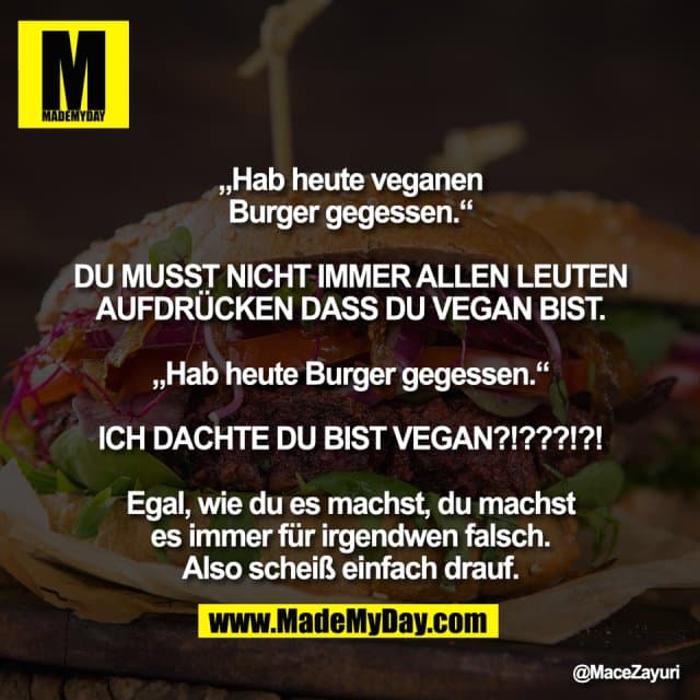 „Hab heute veganen
Burger gegessen.“
DU MUSST NICHT IMMER ALLEN LEUTEN
AUFDRÜCKEN DASS DU VEGAN BIST.
„Hab heute Burger gegessen.“
ICH DACHTE DU BIST VEGAN?!???!?!
Egal, wie du es machst, du machst
es immer für irgendwen falsch.
Also scheiß einfach drauf. - Inspiration, Zitate & Sprüche | MadeMyDay | Jetzt entdecken & teilen „Hab heute veganen
Burger gegessen.“
DU MUSST NICHT IMMER ALLEN LEUTEN
AUFDRÜCKEN DASS DU VEGAN BIST.
„Hab heute Burger gegessen.“
ICH DACHTE DU BIST VEGAN?!???!?!
Egal, wie du es machst, du machst
es immer für irgendwen falsch.
Also scheiß einfach drauf. - Inspirierendes Zitat mit Bild