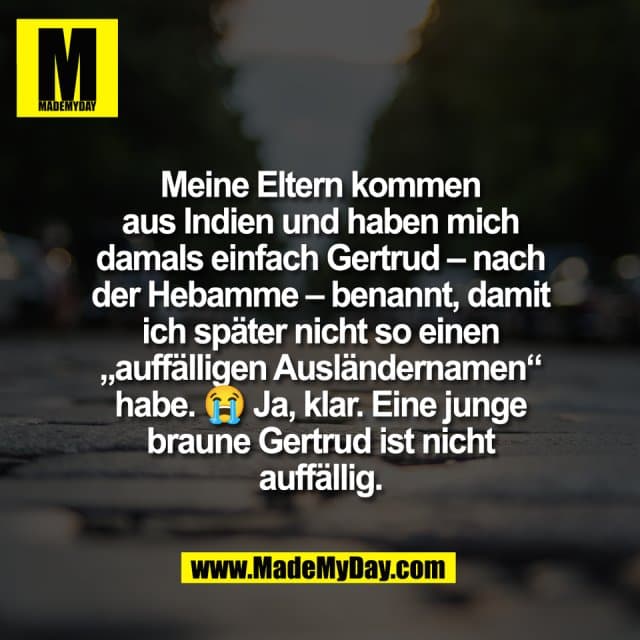 Meine Eltern kommen
aus Indien und haben mich
damals einfach Gertrud – nach
der Hebamme – benannt, damit
ich später nicht so einen
„auffälligen Ausländernamen“
habe. 😭 Ja, klar. Eine junge
braune Gertrud ist nicht
auffällig. - Inspiration, Zitate & Sprüche | MadeMyDay | Jetzt entdecken & teilen Meine Eltern kommen
aus Indien und haben mich
damals einfach Gertrud – nach
der Hebamme – benannt, damit
ich später nicht so einen
„auffälligen Ausländernamen“
habe. 😭 Ja, klar. Eine junge
braune Gertrud ist nicht
auffällig. - Inspirierendes Zitat mit Bild
