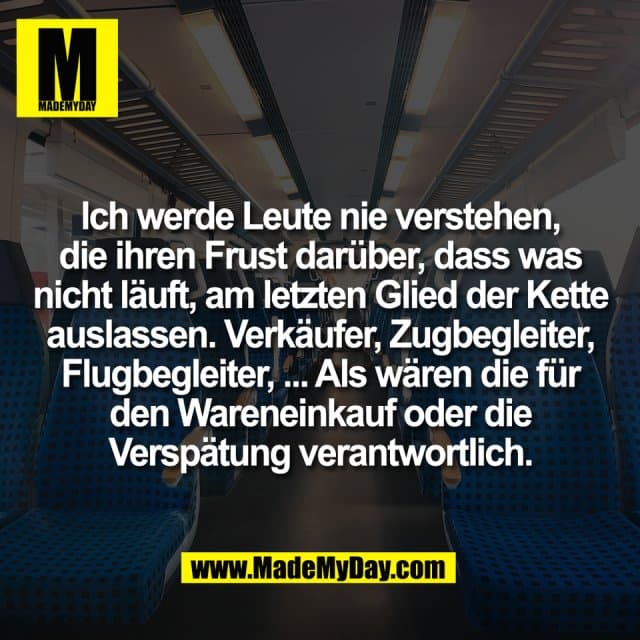 Ich werde Leute nie verstehen,
die ihren Frust darüber, dass was
nicht läuft, am letzten Glied der Kette
auslassen. Verkäufer, Zugbegleiter,
Flugbegleiter, ... Als wären die für
den Wareneinkauf oder die
Verspätung verantwortlich. - Inspiration, Zitate & Sprüche | MadeMyDay | Jetzt entdecken & teilen Ich werde Leute nie verstehen,
die ihren Frust darüber, dass was
nicht läuft, am letzten Glied der Kette
auslassen. Verkäufer, Zugbegleiter,
Flugbegleiter, ... Als wären die für
den Wareneinkauf oder die
Verspätung verantwortlich. - Inspirierendes Zitat mit Bild