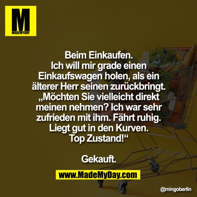 Beim Einkaufen.
Ich will mir grade einen
Einkaufswagen holen, als ein
älterer Herr seinen zurückbringt.
„Möchten Sie vielleicht direkt
meinen nehmen? Ich war sehr
zufrieden mit ihm. Fährt ruhig.
Liegt gut in den Kurven.
Top Zustand!“
Gekauft. - Inspiration, Zitate & Sprüche | MadeMyDay | Jetzt entdecken & teilen Beim Einkaufen.
Ich will mir grade einen
Einkaufswagen holen, als ein
älterer Herr seinen zurückbringt.
„Möchten Sie vielleicht direkt
meinen nehmen? Ich war sehr
zufrieden mit ihm. Fährt ruhig.
Liegt gut in den Kurven.
Top Zustand!“
Gekauft. - Inspirierendes Zitat mit Bild
