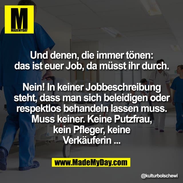 Und denen, die immer tönen:
das ist euer Job, da müsst ihr durch.
Nein! In keiner Jobbeschreibung
steht, dass man sich beleidigen oder
respektlos behandeln lassen muss.
Muss keiner. Keine Putzfrau,
kein Pfleger, keine
Verkäuferin ... - Inspiration, Zitate & Sprüche | MadeMyDay | Jetzt entdecken & teilen Und denen, die immer tönen:
das ist euer Job, da müsst ihr durch.
Nein! In keiner Jobbeschreibung
steht, dass man sich beleidigen oder
respektlos behandeln lassen muss.
Muss keiner. Keine Putzfrau,
kein Pfleger, keine
Verkäuferin ... - Inspirierendes Zitat mit Bild
