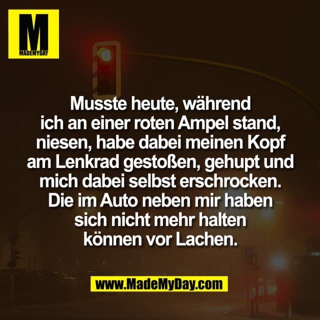 Musste heute, während
ich an einer roten Ampel stand,
niesen, habe dabei meinen Kopf
am Lenkrad gestoßen, gehupt und
mich dabei selbst erschrocken.
Die im Auto neben mir haben
sich nicht mehr halten
können vor Lachen. - Inspiration, Zitate & Sprüche | MadeMyDay | Jetzt entdecken & teilen Musste heute, während
ich an einer roten Ampel stand,
niesen, habe dabei meinen Kopf
am Lenkrad gestoßen, gehupt und
mich dabei selbst erschrocken.
Die im Auto neben mir haben
sich nicht mehr halten
können vor Lachen. - Inspirierendes Zitat mit Bild