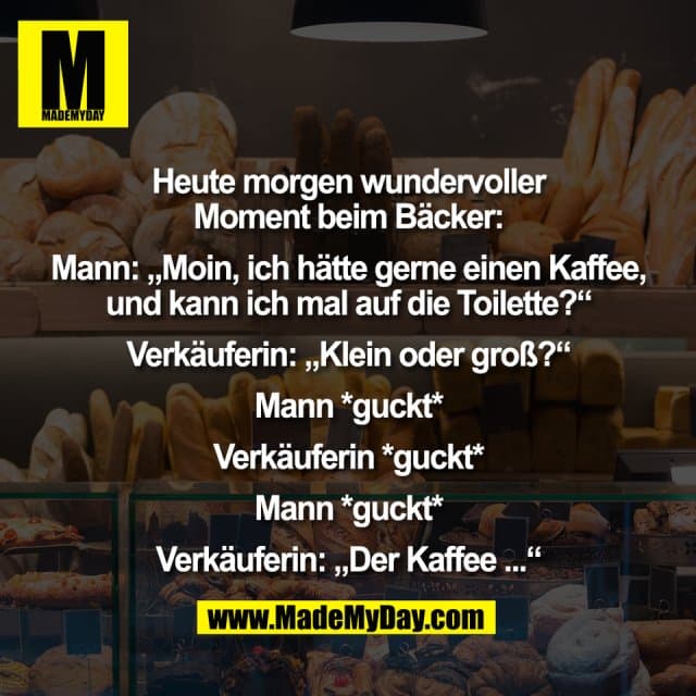 Heute morgen wundervoller
Moment beim Bäcker:
Mann: „Moin, ich hätte gerne einen Kaffee,
und kann ich mal auf die Toilette?“
Verkäuferin: „Klein oder groß?“
Mann *guckt*
Verkäuferin *guckt*
Mann *guckt*
Verkäuferin: „Der Kaffee ...“ - Inspiration, Zitate & Sprüche | MadeMyDay | Jetzt entdecken & teilen Heute morgen wundervoller
Moment beim Bäcker:
Mann: „Moin, ich hätte gerne einen Kaffee,
und kann ich mal auf die Toilette?“
Verkäuferin: „Klein oder groß?“
Mann *guckt*
Verkäuferin *guckt*
Mann *guckt*
Verkäuferin: „Der Kaffee ...“ - Inspirierendes Zitat mit Bild