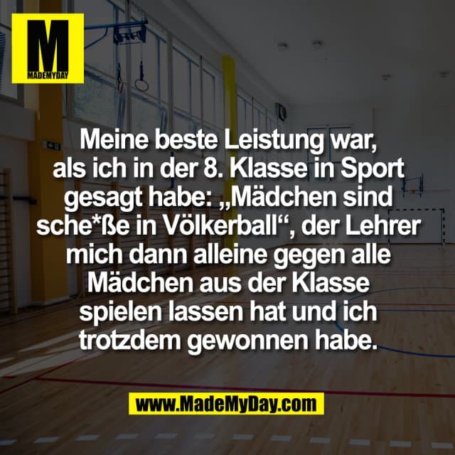Meine beste Leistung war,
als ich in der 8. Klasse in Sport
gesagt habe: „Mädchen sind
sche*ße in Völkerball“, der Lehrer
mich dann alleine gegen alle
Mädchen aus der Klasse
spielen lassen hat und ich
trotzdem gewonnen habe. - Inspiration, Zitate & Sprüche | MadeMyDay | Jetzt entdecken & teilen Meine beste Leistung war,
als ich in der 8. Klasse in Sport
gesagt habe: „Mädchen sind
sche*ße in Völkerball“, der Lehrer
mich dann alleine gegen alle
Mädchen aus der Klasse
spielen lassen hat und ich
trotzdem gewonnen habe. - Inspirierendes Zitat mit Bild