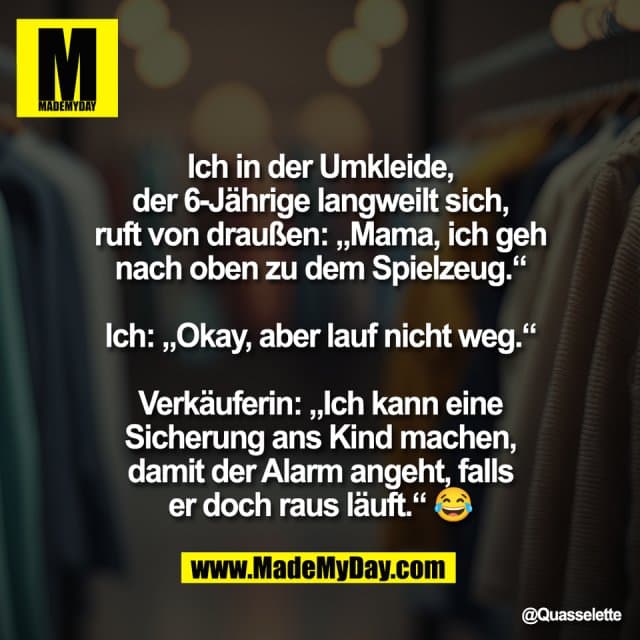 "Ich in der Umkleide,
der 6-Jährige langweilt sich,
ruft von draußen: „Mama, ich geh
nach oben zu dem Spielzeug.“
Ich: „Okay, aber lauf nicht weg.“
Verkäuferin: „Ich kann eine
Sicherung ans Kind machen,
damit der Alarm angeht, falls
er doch raus läuft.“ 😂" - Inspiration, Zitate & Sprüche | MadeMyDay | Jetzt entdecken & teilen "Ich in der Umkleide,
der 6-Jährige langweilt sich,
ruft von draußen: „Mama, ich geh
nach oben zu dem Spielzeug.“
Ich: „Okay, aber lauf nicht weg.“
Verkäuferin: „Ich kann eine
Sicherung ans Kind machen,
damit der Alarm angeht, falls
er doch raus läuft.“ 😂" - Inspirierendes Zitat mit Bild