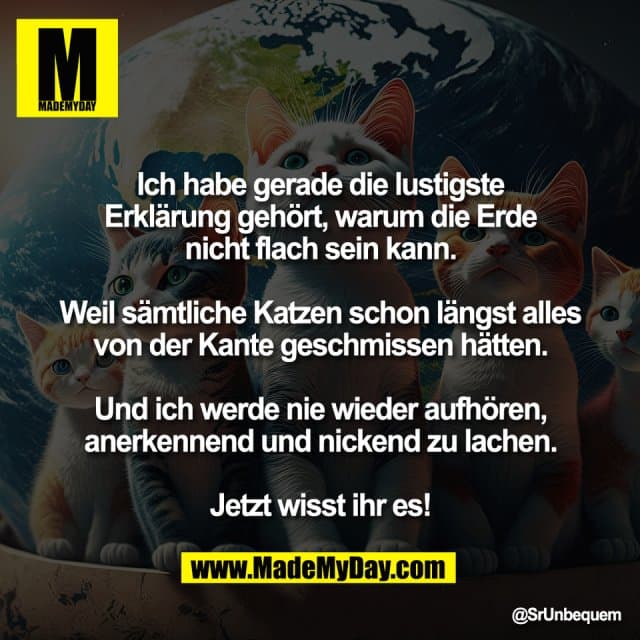 Ich habe gerade die lustigste
Erklärung gehört, warum die Erde
nicht flach sein kann.
Weil sämtliche Katzen schon längst alles
von der Kante geschmissen hätten.
Und ich werde nie wieder aufhören,
anerkennend und nickend zu lachen.
Jetzt wisst ihr es! - Inspiration, Zitate & Sprüche | MadeMyDay | Jetzt entdecken & teilen Ich habe gerade die lustigste
Erklärung gehört, warum die Erde
nicht flach sein kann.
Weil sämtliche Katzen schon längst alles
von der Kante geschmissen hätten.
Und ich werde nie wieder aufhören,
anerkennend und nickend zu lachen.
Jetzt wisst ihr es! - Inspirierendes Zitat mit Bild