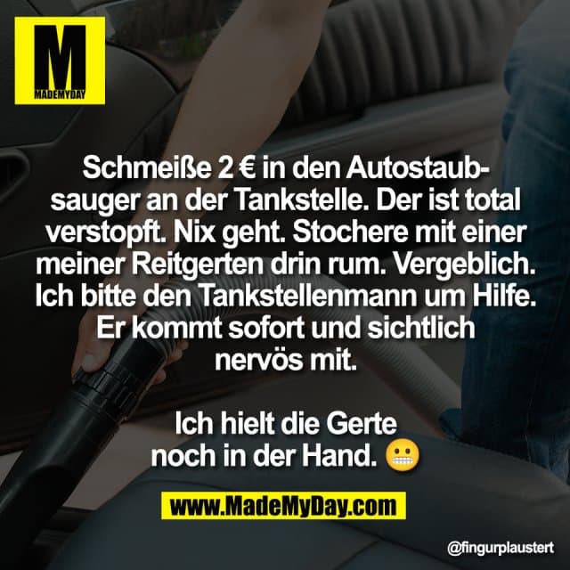 Schmeiße 2 € in den Autostaub-
sauger an der Tankstelle. Der ist total
verstopft. Nix geht. Stochere mit einer
meiner Reitgerten drin rum. Vergeblich.
Ich bitte den Tankstellenmann um Hilfe.
Er kommt sofort und sichtlich
nervös mit.
Ich hielt die Gerte
noch in der Hand. 😬 - Inspiration, Zitate & Sprüche | MadeMyDay | Jetzt entdecken & teilen Schmeiße 2 € in den Autostaub-
sauger an der Tankstelle. Der ist total
verstopft. Nix geht. Stochere mit einer
meiner Reitgerten drin rum. Vergeblich.
Ich bitte den Tankstellenmann um Hilfe.
Er kommt sofort und sichtlich
nervös mit.
Ich hielt die Gerte
noch in der Hand. 😬 - Inspirierendes Zitat mit Bild