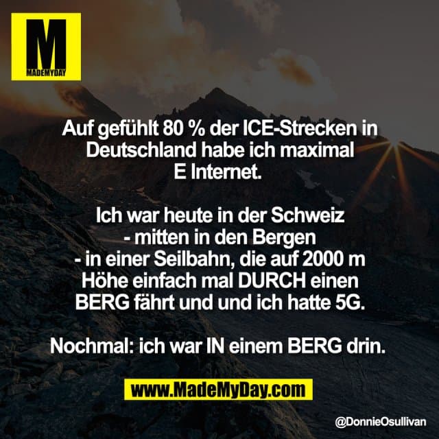 Auf gefühlt 80 % der ICE-Strecken in
Deutschland habe ich maximal
E Internet.
Ich war heute in der Schweiz
- mitten in den Bergen
- in einer Seilbahn, die auf 2000 m
Höhe einfach mal DURCH einen
BERG fährt und und ich hatte 5G.
Nochmal: ich war IN einem BERG drin. - Inspiration, Zitate & Sprüche | MadeMyDay | Jetzt entdecken & teilen Auf gefühlt 80 % der ICE-Strecken in
Deutschland habe ich maximal
E Internet.
Ich war heute in der Schweiz
- mitten in den Bergen
- in einer Seilbahn, die auf 2000 m
Höhe einfach mal DURCH einen
BERG fährt und und ich hatte 5G.
Nochmal: ich war IN einem BERG drin. - Inspirierendes Zitat mit Bild