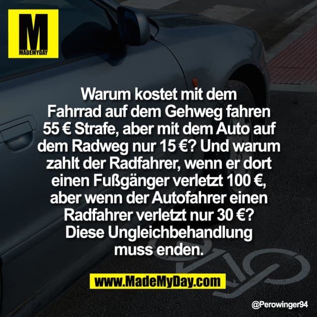 Warum kostet mit dem
Fahrrad auf dem Gehweg fahren
55 € Strafe, aber mit dem Auto auf
dem Radweg nur 15 €? Und warum
zahlt der Radfahrer, wenn er dort
einen Fußgänger verletzt 100 €,
aber wenn der Autofahrer einen
Radfahrer verletzt nur 30 €?
Diese Ungleichbehandlung
muss enden. - Inspiration, Zitate & Sprüche | MadeMyDay | Jetzt entdecken & teilen Warum kostet mit dem
Fahrrad auf dem Gehweg fahren
55 € Strafe, aber mit dem Auto auf
dem Radweg nur 15 €? Und warum
zahlt der Radfahrer, wenn er dort
einen Fußgänger verletzt 100 €,
aber wenn der Autofahrer einen
Radfahrer verletzt nur 30 €?
Diese Ungleichbehandlung
muss enden. - Inspirierendes Zitat mit Bild