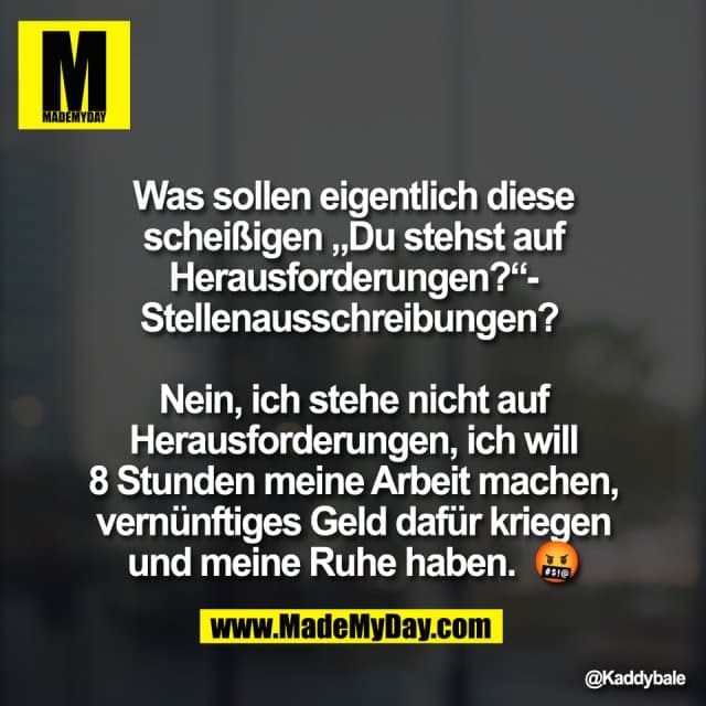 Was sollen eigentlich diese
scheißigen „Du stehst auf
Herausforderungen?“-
Stellenausschreibungen?
Nein, ich stehe nicht auf
Herausforderungen, ich will
8 Stunden meine Arbeit machen,
vernünftiges Geld dafür kriegen
und meine Ruhe haben. 🤬 - Inspiration, Zitate & Sprüche | MadeMyDay | Jetzt entdecken & teilen Was sollen eigentlich diese
scheißigen „Du stehst auf
Herausforderungen?“-
Stellenausschreibungen?
Nein, ich stehe nicht auf
Herausforderungen, ich will
8 Stunden meine Arbeit machen,
vernünftiges Geld dafür kriegen
und meine Ruhe haben. 🤬 - Inspirierendes Zitat mit Bild