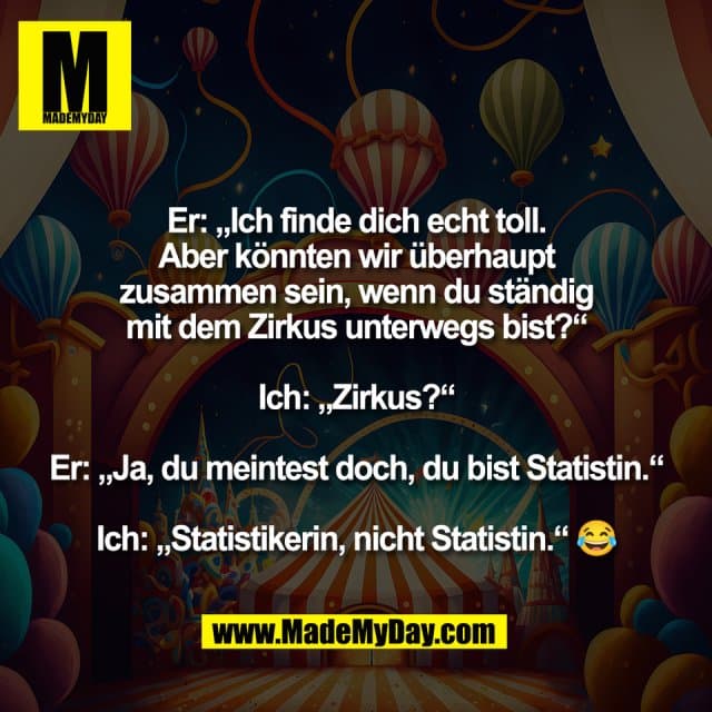 Er: „Ich finde dich echt toll.
Aber könnten wir überhaupt
zusammen sein, wenn du ständig
mit dem Zirkus unterwegs bist?“
Ich: „Zirkus?“
Er: „Ja, du meintest doch, du bist Statistin.“
Ich: „Statistikerin, nicht Statistin.“ 😂 - Inspiration, Zitate & Sprüche | MadeMyDay | Jetzt entdecken & teilen Er: „Ich finde dich echt toll.
Aber könnten wir überhaupt
zusammen sein, wenn du ständig
mit dem Zirkus unterwegs bist?“
Ich: „Zirkus?“
Er: „Ja, du meintest doch, du bist Statistin.“
Ich: „Statistikerin, nicht Statistin.“ 😂 - Inspirierendes Zitat mit Bild