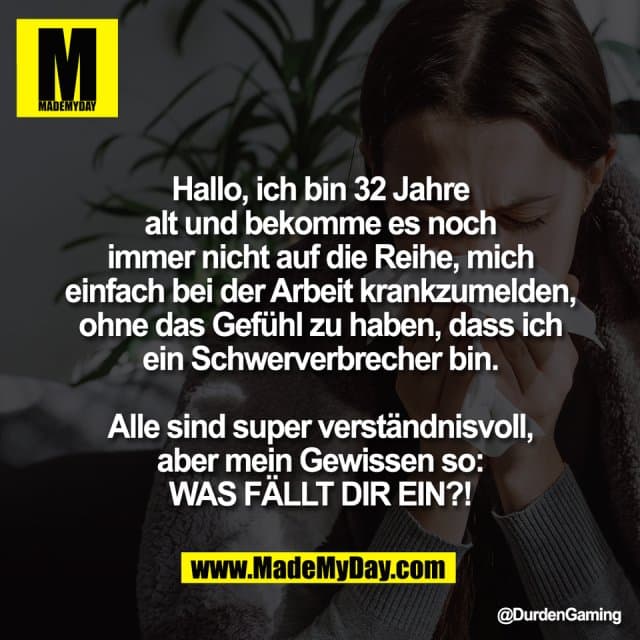 Hallo, ich bin 32 Jahre
alt und bekomme es noch
immer nicht auf die Reihe, mich
einfach bei der Arbeit krankzumelden,
ohne das Gefühl zu haben, dass ich
ein Schwerverbrecher bin.
Alle sind super verständnisvoll,
aber mein Gewissen so:
WAS FÄLLT DIR EIN?! - Inspiration, Zitate & Sprüche | MadeMyDay | Jetzt entdecken & teilen Hallo, ich bin 32 Jahre
alt und bekomme es noch
immer nicht auf die Reihe, mich
einfach bei der Arbeit krankzumelden,
ohne das Gefühl zu haben, dass ich
ein Schwerverbrecher bin.
Alle sind super verständnisvoll,
aber mein Gewissen so:
WAS FÄLLT DIR EIN?! - Inspirierendes Zitat mit Bild