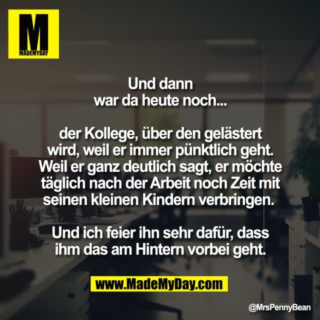 "Und dann
war da heute noch...
der Kollege, über den gelästert
wird, weil er immer pünktlich geht.
Weil er ganz deutlich sagt, er möchte
täglich nach der Arbeit noch Zeit mit
seinen kleinen Kindern verbringen.
Und ich feier ihn sehr dafür, dass
ihm das am Hintern vorbei geht." - Inspiration, Zitate & Sprüche | MadeMyDay | Jetzt entdecken & teilen "Und dann
war da heute noch...
der Kollege, über den gelästert
wird, weil er immer pünktlich geht.
Weil er ganz deutlich sagt, er möchte
täglich nach der Arbeit noch Zeit mit
seinen kleinen Kindern verbringen.
Und ich feier ihn sehr dafür, dass
ihm das am Hintern vorbei geht." - Inspirierendes Zitat mit Bild