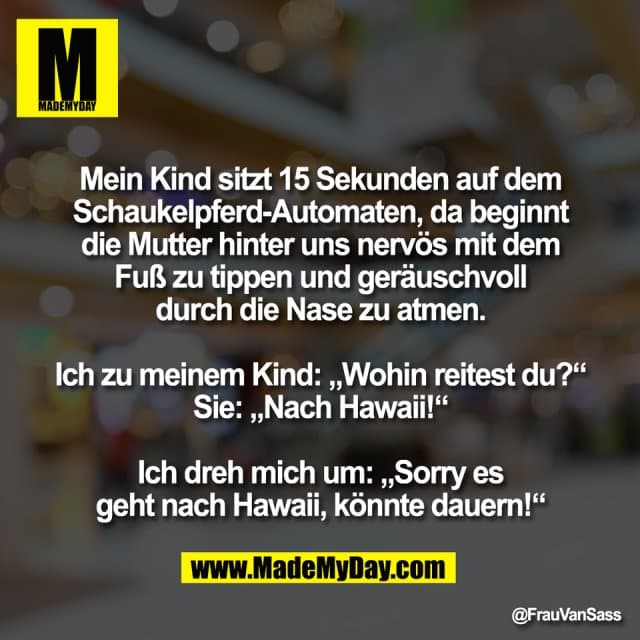 Mein Kind sitzt 15 Sekunden auf dem
Schaukelpferd-Automaten, da beginnt
die Mutter hinter uns nervös mit dem
Fuß zu tippen und geräuschvoll
durch die Nase zu atmen.
Ich zu meinem Kind: „Wohin reitest du?“
Sie: „Nach Hawaii!“
Ich dreh mich um: „Sorry es
geht nach Hawaii, könnte dauern!“ - Inspiration, Zitate & Sprüche | MadeMyDay | Jetzt entdecken & teilen Mein Kind sitzt 15 Sekunden auf dem
Schaukelpferd-Automaten, da beginnt
die Mutter hinter uns nervös mit dem
Fuß zu tippen und geräuschvoll
durch die Nase zu atmen.
Ich zu meinem Kind: „Wohin reitest du?“
Sie: „Nach Hawaii!“
Ich dreh mich um: „Sorry es
geht nach Hawaii, könnte dauern!“ - Inspirierendes Zitat mit Bild