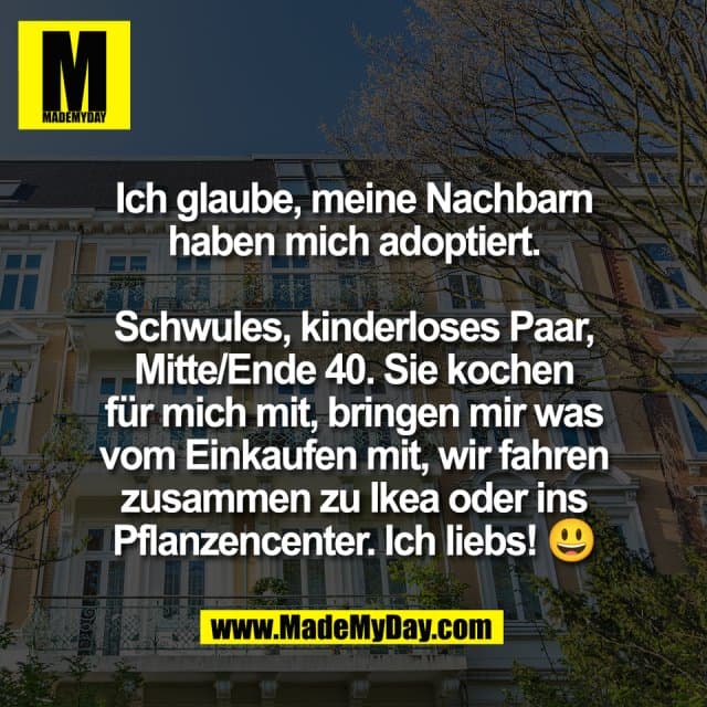 Ich glaube, meine Nachbarn
haben mich adoptiert.
Schwules, kinderloses Paar,
Mitte/Ende 40. Sie kochen
für mich mit, bringen mir was
vom Einkaufen mit, wir fahren
zusammen zu Ikea oder ins
Pflanzencenter. Ich liebs! 😃 - Inspiration, Zitate & Sprüche | MadeMyDay | Jetzt entdecken & teilen Ich glaube, meine Nachbarn
haben mich adoptiert.
Schwules, kinderloses Paar,
Mitte/Ende 40. Sie kochen
für mich mit, bringen mir was
vom Einkaufen mit, wir fahren
zusammen zu Ikea oder ins
Pflanzencenter. Ich liebs! 😃 - Inspirierendes Zitat mit Bild